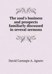 The soul`s business and prospects familiarly discussed in several sermons