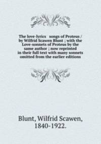 The love-lyrics & songs of Proteus / by Wilfrid Scawen Blunt ; with the Love-sonnets of Proteus by the same author ; now reprinted in their full text with many sonnets omitted from the earlier editions.