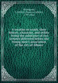 A treatise on roads, their history, character, and utility : being the substance of two lectures delivered before the Young men`s association of the city of Albany