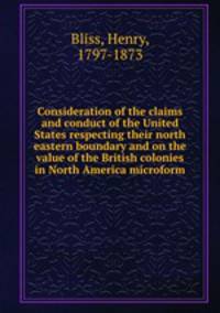 Consideration of the claims and conduct of the United States respecting their north eastern boundary and on the value of the British colonies in North America microform
