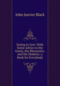 Eating to Live: With Some Advice to the Gouty, the Rheumatic, and the Diabetic; a Book for Everybody