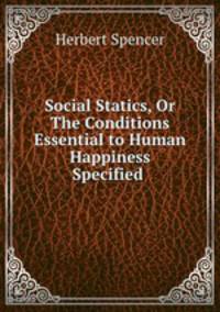 Social Statics, Or The Conditions Essential to Human Happiness Specified .