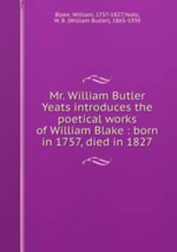 Mr. William Butler Yeats introduces the poetical works of William Blake : born in 1757, died in 1827