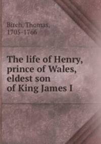 The life of Henry, prince of Wales, eldest son of King James I.
