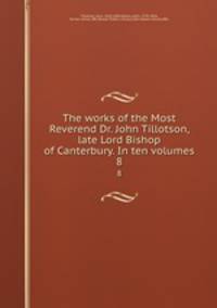 The works of the Most Reverend Dr. John Tillotson, late Lord Bishop of Canterbury. In ten volumes. 8