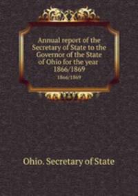 Annual report of the Secretary of State to the Governor of the State of Ohio for the year . 1866/1869
