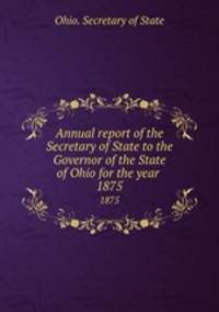 Annual report of the Secretary of State to the Governor of the State of Ohio for the year . 1875