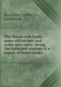The Rural cook book; some old recipes and many new ones--being the collected wisdom of a legion of home cooks