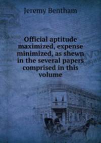 Official aptitude maximized, expense minimized, as shewn in the several papers comprised in this volume