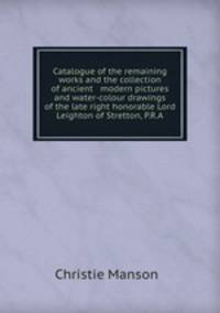 Catalogue of the remaining works and the collection of ancient & modern pictures and water-colour drawings of the late right honorable Lord Leighton of Stretton, P.R.A