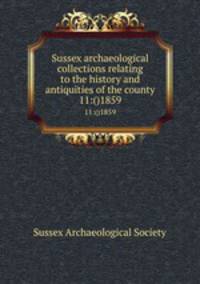 Sussex archaeological collections relating to the history and antiquities of the county. 11:()1859