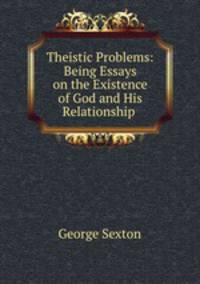 Theistic Problems: Being Essays on the Existence of God and His Relationship .