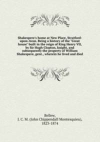 Shakespere`s home at New Place, Stratford-upon-Avon. Being a history of the "Great house" built in the reign of King Henry VII, by Sir Hugh Clopton, knight, and subsequently the property of William Shakespere, gent., wherein he lived and died