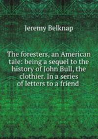 The foresters, an American tale: being a sequel to the history of John Bull, the clothier. In a series of letters to a friend