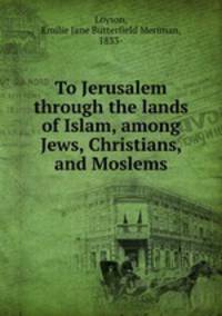 To Jerusalem through the lands of Islam, among Jews, Christians, and Moslems