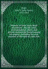 Memoir of John Yates Beall microform : his life, trial, correspondence, diary, and private manuscript found among his papers, including his own account of the raid on Lake Erie