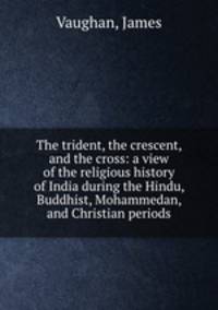 The trident, the crescent, and the cross: a view of the religious history of India during the Hindu, Buddhist, Mohammedan, and Christian periods