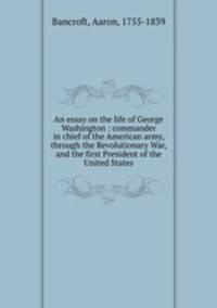 An essay on the life of George Washington : commander in chief of the American army, through the Revolutionary War, and the first President of the United States