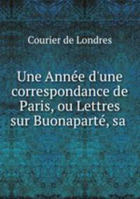 Une Anne d`une correspondance de Paris, ou Lettres sur Buonapart, sa .