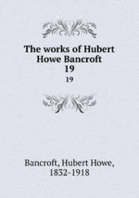 The works of Hubert Howe Bancroft. 19