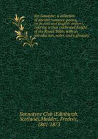 Syr Gawayne; a collection of ancient romance-poems, by Scotish and English authors, relating to that celebrated Knight of the Round Table, with an introduction, notes, and a glossary