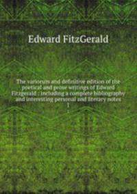 The variorum and definitive edition of the poetical and prose writings of Edward Fitzgerald : including a complete bibliography and interesting personal and literary notes. 1