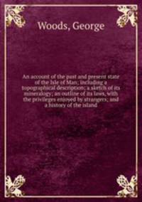 An account of the past and present state of the Isle of Man; including a topographical description; a sketch of its mineralogy; an outline of its laws, with the privileges enjoyed by strangers; and a history of the island