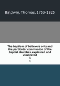 The baptism of believers only and the particular communion of the Baptist churches, explained and vindicated. 3