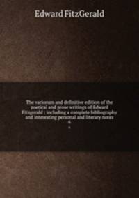 The variorum and definitive edition of the poetical and prose writings of Edward Fitzgerald : including a complete bibliography and interesting personal and literary notes. 6