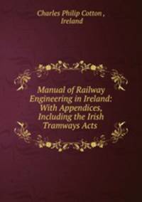 Manual of Railway Engineering in Ireland: With Appendices, Including the Irish Tramways Acts .
