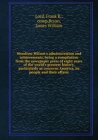Woodrow Wilson`s administration and achievements, being a compilation from the newspaper press of eight years of the world`s greatest history, particularly as concerns America, its people and their affairs