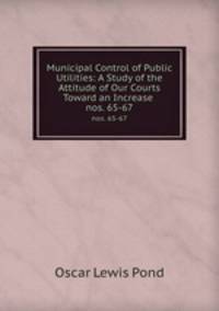 Municipal Control of Public Utilities: A Study of the Attitude of Our Courts Toward an Increase .. nos. 65-67