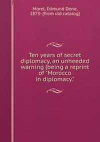 Ten years of secret diplomacy, an unheeded warning (being a reprint of "Morocco in diplomacy."