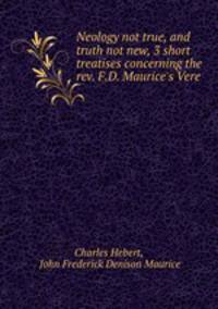 Neology not true, and truth not new, 3 short treatises concerning the rev. F.D. Maurice`s Vere .