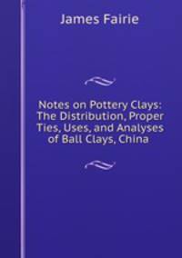 Notes on Pottery Clays: The Distribution, Proper Ties, Uses, and Analyses of Ball Clays, China .
