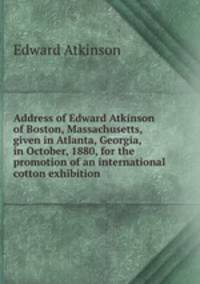 Address of Edward Atkinson of Boston, Massachusetts, given in Atlanta, Georgia, in October, 1880, for the promotion of an international cotton exhibition