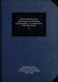 Select treatises of S. Athanasius, Archbishop of Alexandria : in controversy with the Arians. 2