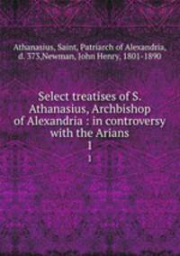 Select treatises of S. Athanasius, Archbishop of Alexandria : in controversy with the Arians. 1