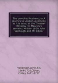 The provoked husband; or, A journey to London. A comedy, as it is acted at the Theatre-Royal by His Majesty`s servants. Written by Sir John Vanbrugh, and Mr. Cibber