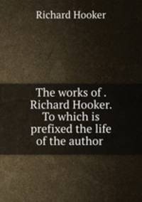 The works of . Richard Hooker. To which is prefixed the life of the author .