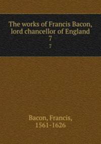 The works of Francis Bacon, lord chancellor of England. 7
