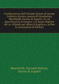 Continuazione dell`Orlando furioso di messer Lodovico Ariosto; poema di Giambatista Marchitelli, barone di Argusto. In cui descrivonsi le avventure, e le nuove imprese del co. Orlando per difesa d`Angelica e in fine la coronazione di Medoro
