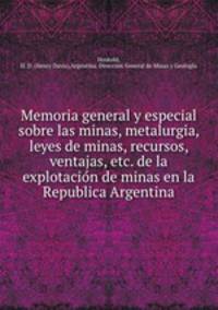 Memoria general y especial sobre las minas, metalurgia, leyes de minas, recursos, ventajas, etc. de la explotacion de minas en la Republica Argentina
