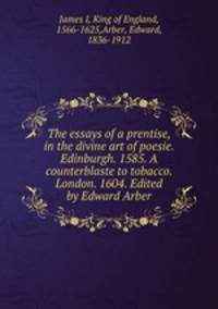 The essays of a prentise, in the divine art of poesie. Edinburgh. 1585. A counterblaste to tobacco. London. 1604. Edited by Edward Arber