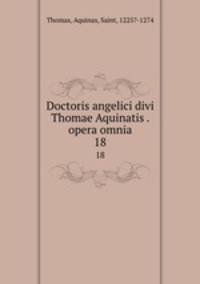 Doctoris angelici divi Thomae Aquinatis . opera omnia. 18