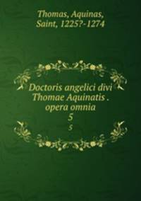 Doctoris angelici divi Thomae Aquinatis . opera omnia. 5