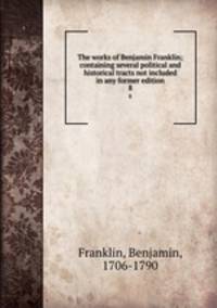 The works of Benjamin Franklin; containing several political and historical tracts not included in any former edition. 8