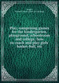 Play, comprising games for the kindergarten, playground, schoolroom and college; how to coach and play girls` basket-ball, etc