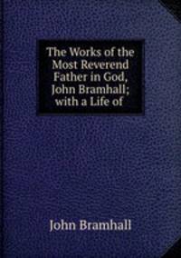 The Works of the Most Reverend Father in God, John Bramhall; with a Life of .