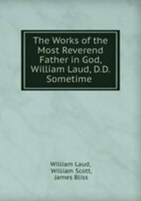The Works of the Most Reverend Father in God, William Laud, D.D. Sometime .